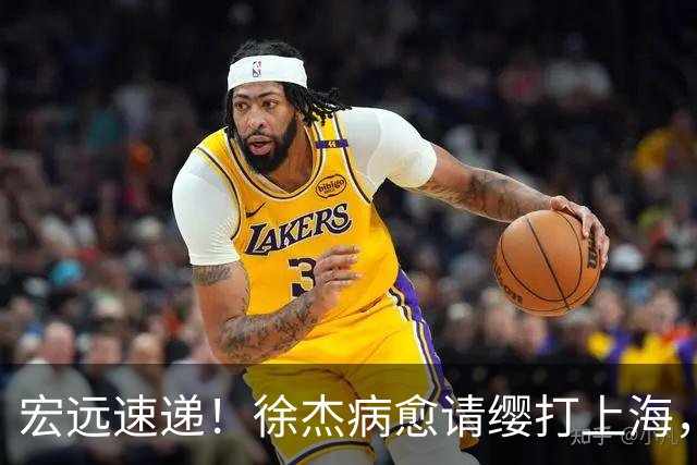 宏远速递!徐杰病愈请缨打上海,陈老板做重要决定,徐昕拉胯创纪录