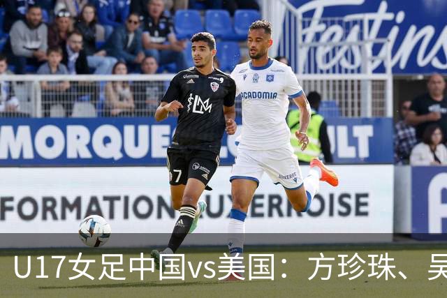 U17女足中国vs美国:方珍珠、吴逸晨出战,刘雨希、徐晓棠首发